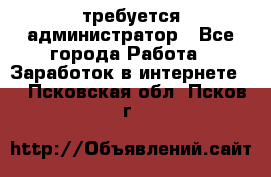 требуется администратор - Все города Работа » Заработок в интернете   . Псковская обл.,Псков г.